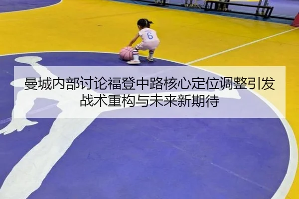曼城内部讨论福登中路核心定位调整引发战术重构与未来新期待