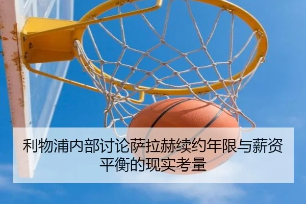 利物浦内部讨论萨拉赫续约年限与薪资平衡的现实考量