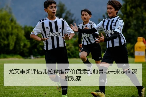 尤文重新评估弗拉霍维奇价值续约前景与未来走向深度观察